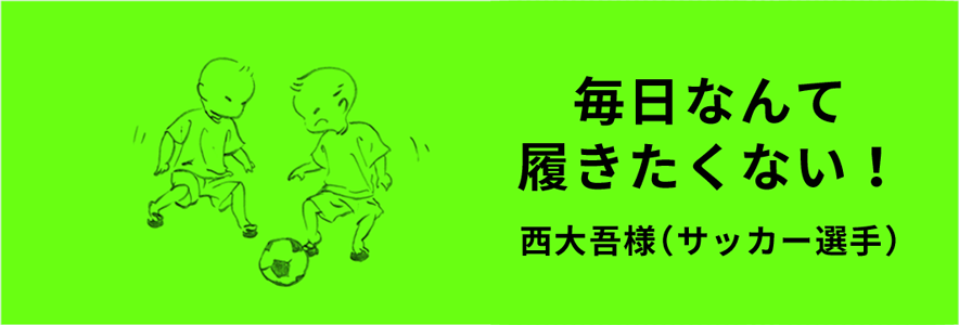 毎日なんて履きたくない！ 西大吾様（サッカー選手）